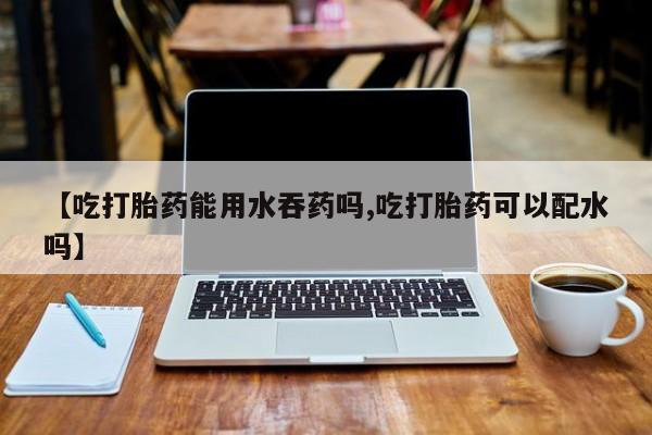打胎药在线购买方式【吃打胎药能用水吞药吗,吃打胎药可以配水吗】