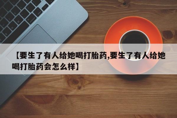 打胎药在线购买方式【要生了有人给她喝打胎药,要生了有人给她喝打胎药会怎么样】
