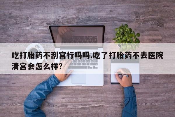 打胎药在线购买方式吃打胎药不刮宫行吗吗.吃了打胎药不去医院清宫会怎么样？