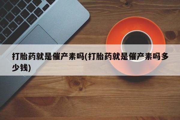 打胎药在线购买方式打胎药就是催产素吗(打胎药就是催产素吗多少钱)