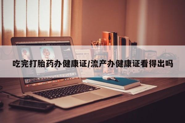 打胎药在线购买方式吃完打胎药办健康证/流产办健康证看得出吗