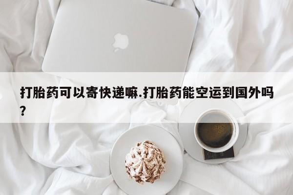 打胎药在线购买方式打胎药可以寄快递嘛.打胎药能空运到国外吗？