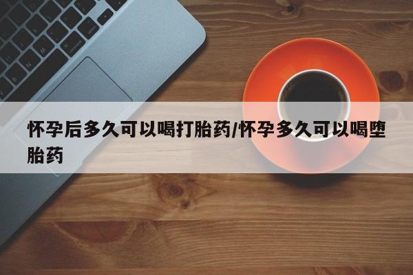 打胎药在线购买方式怀孕后多久可以喝打胎药/怀孕多久可以喝堕胎药