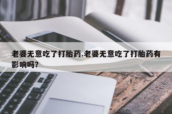 打胎药在线购买方式老婆无意吃了打胎药.老婆无意吃了打胎药有影响吗？