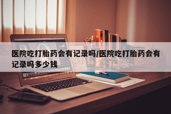 打胎药在线购买方式医院吃打胎药会有记录吗/医院吃打胎药会有记录吗多少钱