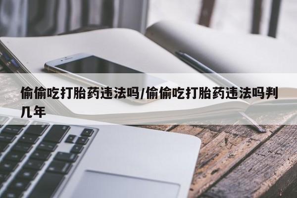 打胎药在线购买方式偷偷吃打胎药违法吗/偷偷吃打胎药违法吗判几年