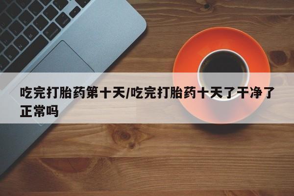 打胎药在线购买方式吃完打胎药第十天/吃完打胎药十天了干净了正常吗