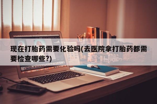 打胎药在线购买方式现在打胎药需要化验吗(去医院拿打胎药都需要检查哪些?)