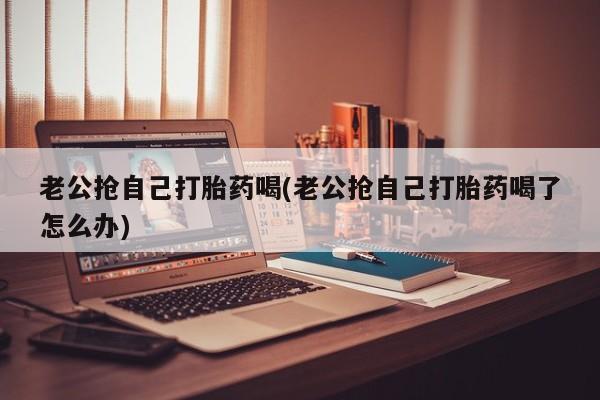 打胎药在线购买方式老公抢自己打胎药喝(老公抢自己打胎药喝了怎么办)