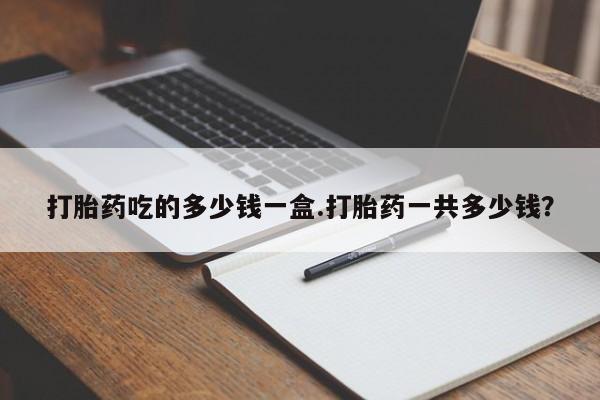 打胎药在线购买方式打胎药吃的多少钱一盒.打胎药一共多少钱？