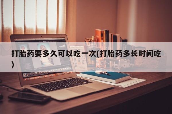 打胎药在线购买方式打胎药要多久可以吃一次(打胎药多长时间吃)