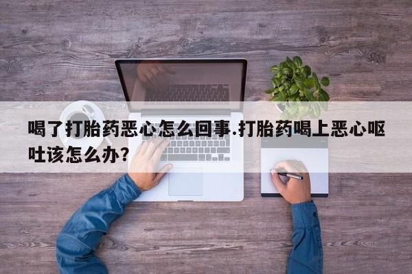 打胎药在线购买方式喝了打胎药恶心怎么回事.打胎药喝上恶心呕吐该怎么办？