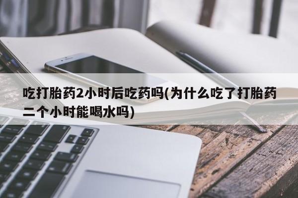 打胎药在线购买方式吃打胎药2小时后吃药吗(为什么吃了打胎药二个小时能喝水吗)