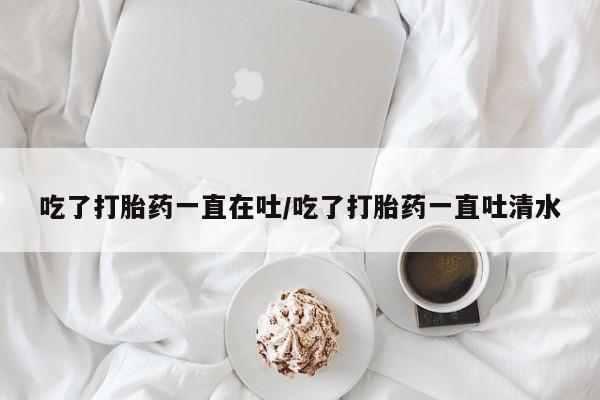 打胎药在线购买方式吃了打胎药一直在吐/吃了打胎药一直吐清水