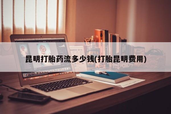 打胎药在线购买方式昆明打胎药流多少钱(打胎昆明费用)