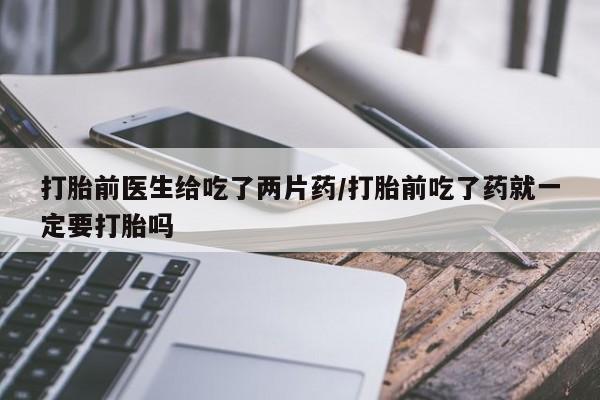 打胎药在线购买方式打胎前医生给吃了两片药/打胎前吃了药就一定要打胎吗