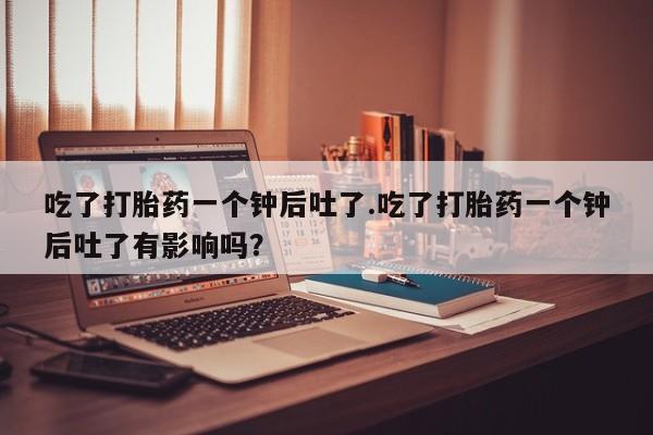 打胎药在线购买方式吃了打胎药一个钟后吐了.吃了打胎药一个钟后吐了有影响吗？