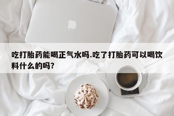 打胎药在线购买方式吃打胎药能喝正气水吗.吃了打胎药可以喝饮料什么的吗？