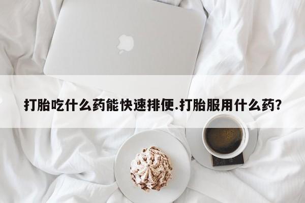 打胎药在线购买方式打胎吃什么药能快速排便.打胎服用什么药？