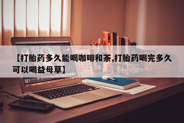 打胎药在线购买方式【打胎药多久能喝咖啡和茶,打胎药喝完多久可以喝益母草】