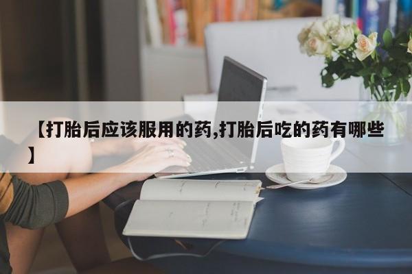 打胎药在线购买方式【打胎后应该服用的药,打胎后吃的药有哪些】