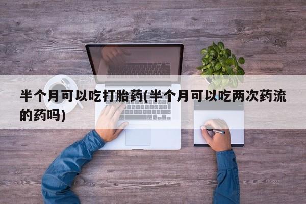 打胎药在线购买方式半个月可以吃打胎药(半个月可以吃两次药流的药吗)