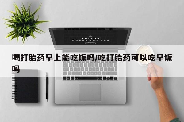打胎药在线购买方式喝打胎药早上能吃饭吗/吃打胎药可以吃早饭吗