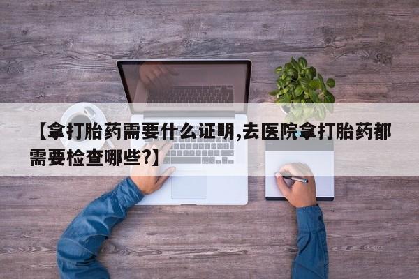 打胎药在线购买方式【拿打胎药需要什么证明,去医院拿打胎药都需要检查哪些?】