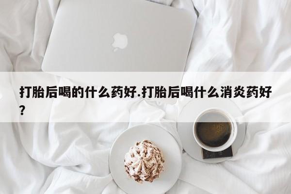打胎药在线购买方式打胎后喝的什么药好.打胎后喝什么消炎药好？
