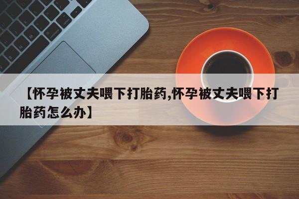 打胎药在线购买方式【怀孕被丈夫喂下打胎药,怀孕被丈夫喂下打胎药怎么办】
