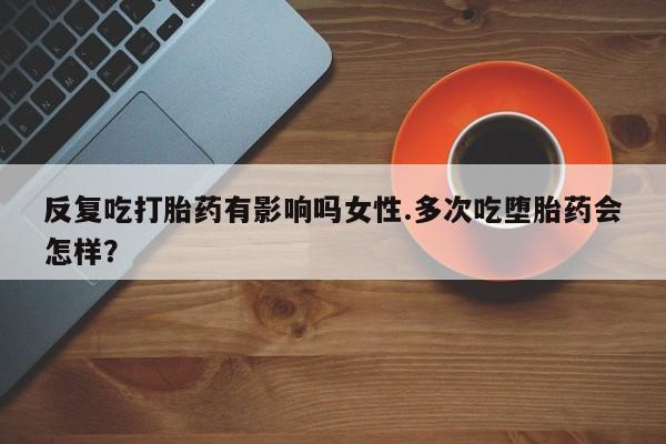打胎药在线购买方式反复吃打胎药有影响吗女性.多次吃堕胎药会怎样？