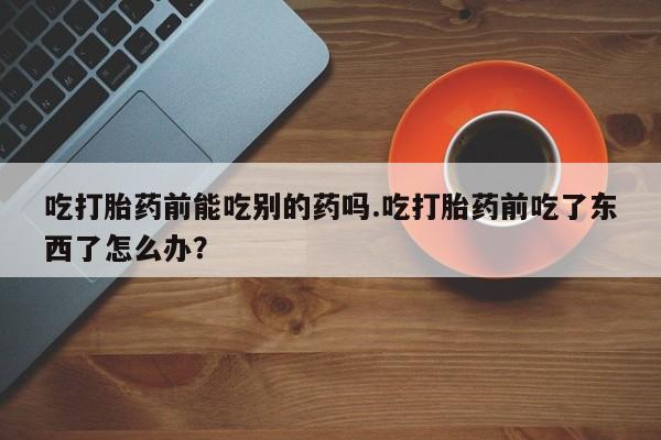 打胎药在线购买方式吃打胎药前能吃别的药吗.吃打胎药前吃了东西了怎么办？