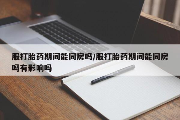 打胎药在线购买方式服打胎药期间能同房吗/服打胎药期间能同房吗有影响吗