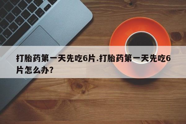 打胎药在线购买方式打胎药第一天先吃6片.打胎药第一天先吃6片怎么办？