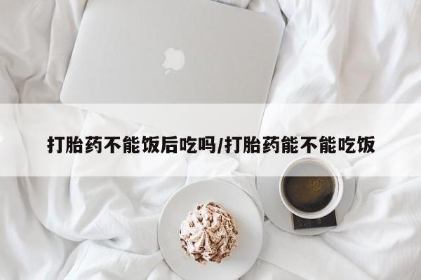 打胎药在线购买方式打胎药不能饭后吃吗/打胎药能不能吃饭
