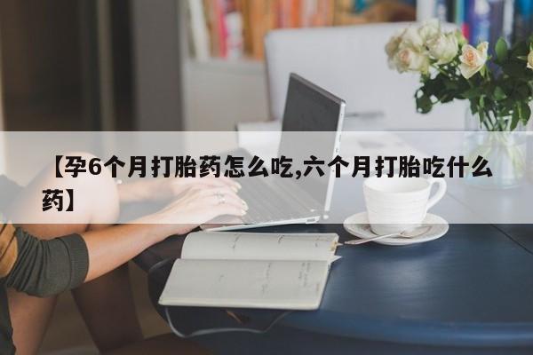 打胎药在线购买方式【孕6个月打胎药怎么吃,六个月打胎吃什么药】
