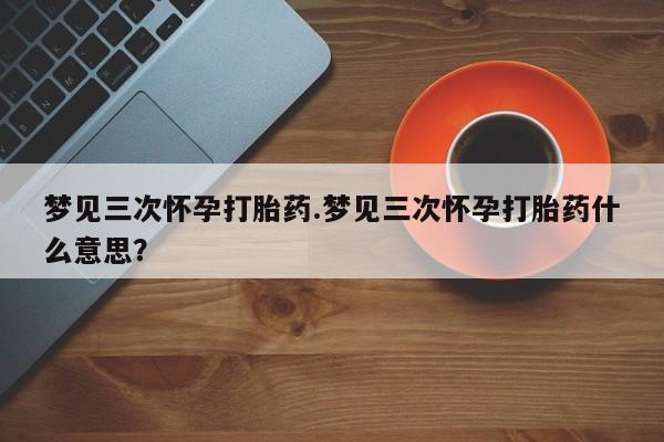 打胎药在线购买方式梦见三次怀孕打胎药.梦见三次怀孕打胎药什么意思？