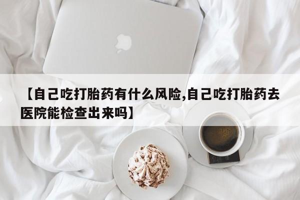 打胎药在线购买方式【自己吃打胎药有什么风险,自己吃打胎药去医院能检查出来吗】