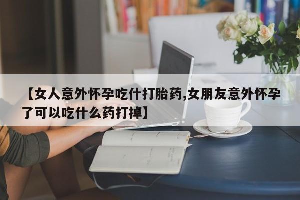打胎药在线购买方式【女人意外怀孕吃什打胎药,女朋友意外怀孕了可以吃什么药打掉】
