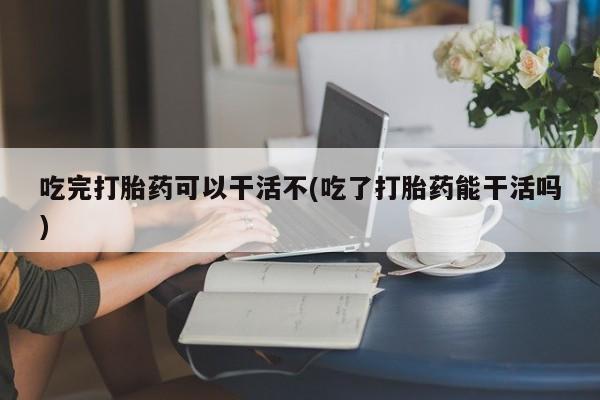 打胎药在线购买方式吃完打胎药可以干活不(吃了打胎药能干活吗)