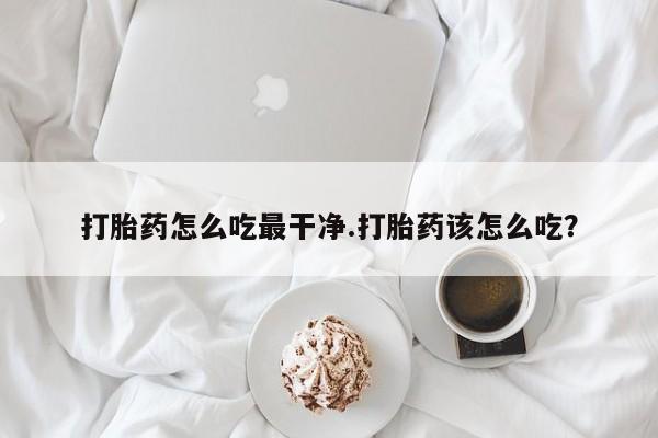 打胎药在线购买方式打胎药怎么吃最干净.打胎药该怎么吃？