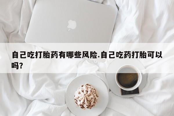 打胎药在线购买方式自己吃打胎药有哪些风险.自己吃药打胎可以吗？
