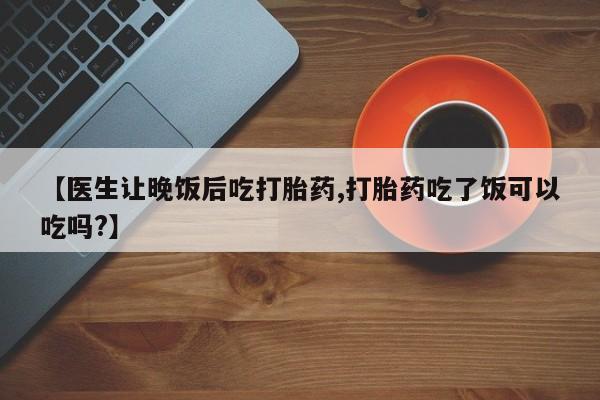 打胎药在线购买方式【医生让晚饭后吃打胎药,打胎药吃了饭可以吃吗?】