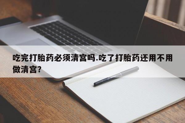 打胎药在线购买方式吃完打胎药必须清宫吗.吃了打胎药还用不用做清宫？