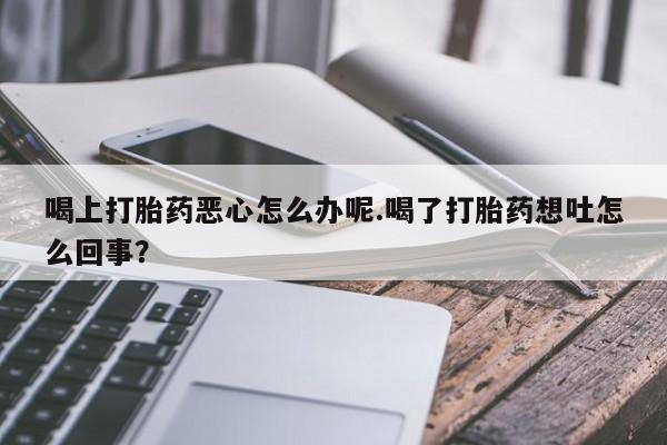 打胎药在线购买方式喝上打胎药恶心怎么办呢.喝了打胎药想吐怎么回事？