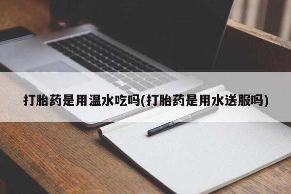 打胎药在线购买方式打胎药是用温水吃吗(打胎药是用水送服吗)