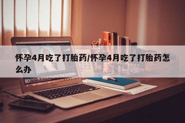打胎药在线购买方式怀孕4月吃了打胎药/怀孕4月吃了打胎药怎么办