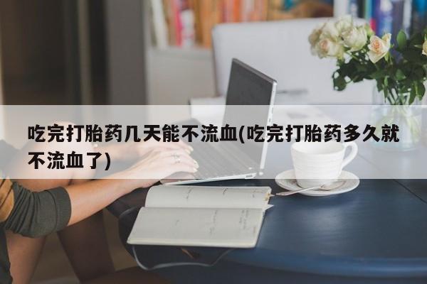 打胎药在线购买方式吃完打胎药几天能不流血(吃完打胎药多久就不流血了)