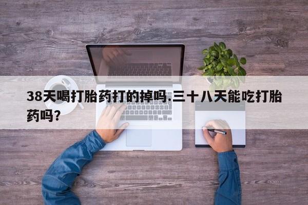 打胎药在线购买方式38天喝打胎药打的掉吗.三十八天能吃打胎药吗？