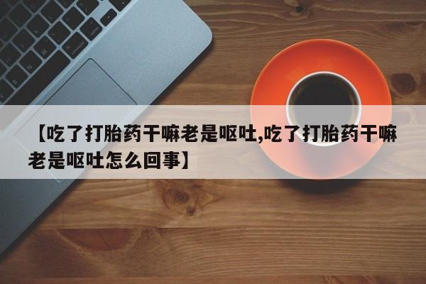 打胎药在线购买方式【吃了打胎药干嘛老是呕吐,吃了打胎药干嘛老是呕吐怎么回事】